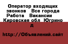  Оператор входящих звонков - Все города Работа » Вакансии   . Кировская обл.,Югрино д.